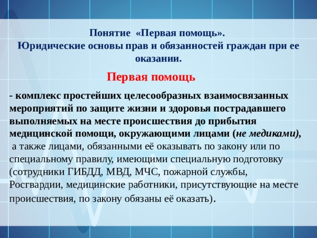 Понятие «Первая помощь». Юридические основы прав и обязанностей граждан при ее оказании. Первая помощь  - комплекс простейших целесообразных взаимосвязанных мероприятий по защите жизни и здоровья пострадавшего выполняемых на месте происшествия до прибытия медицинской помощи, окружающими лицами ( не медиками),  а также лицами, обязанными её оказывать по закону или по специальному правилу, имеющими специальную подготовку (сотрудники ГИБДД, МВД, МЧС, пожарной службы, Росгвардии, медицинские работники, присутствующие на месте происшествия, по закону обязаны её оказать) .  