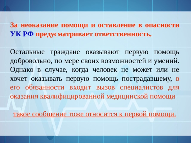 За неоказание помощи и оставление в опасности УК РФ предусматривает ответственность.  Остальные граждане оказывают первую помощь добровольно, по мере своих возможностей и умений. Однако в случае, когда человек не может или не хочет оказывать первую помощь пострадавшему, в его обязанности входит вызов специалистов для оказания квалифицированной медицинской помощи   такое сообщение тоже относится к первой помощи. 