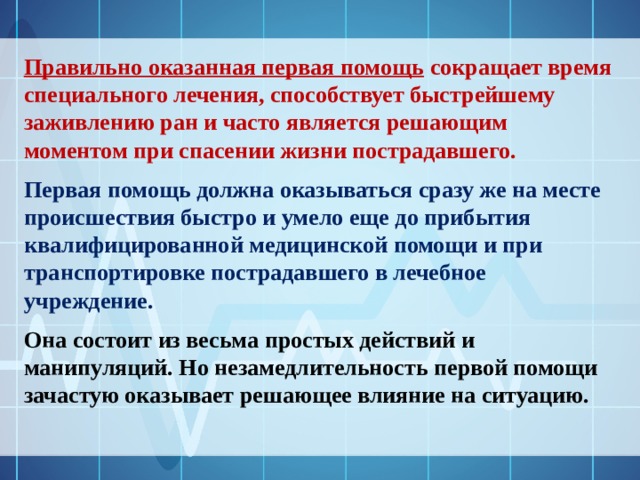 Правильно оказанная первая помощь сокращает время специального лечения, способствует быстрейшему заживлению ран и часто является решающим моментом при спасении жизни пострадавшего. Первая помощь должна оказываться сразу же на месте происшествия быстро и умело еще до прибытия квалифицированной медицинской помощи и при транспортировке пострадавшего в лечебное учреждение.   Она состоит из весьма простых действий и манипуляций. Но незамедлительность первой помощи зачастую оказывает решающее влияние на ситуацию.  
