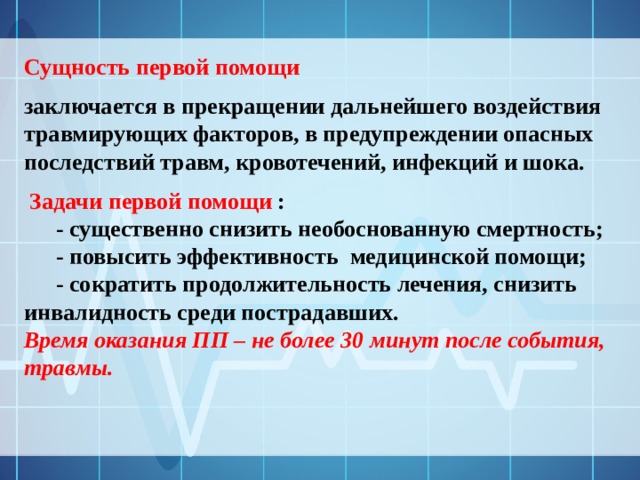Сущность первой помощи заключается в прекращении дальнейшего воздействия травмирующих факторов, в предупреждении опасных последствий травм, кровотечений, инфекций и шока.  Задачи первой помощи :  - существенно снизить необоснованную смертность;  - повысить эффективность медицинской помощи;  - сократить продолжительность лечения, снизить инвалидность среди пострадавших. Время оказания ПП – не более 30 минут после события, травмы. 