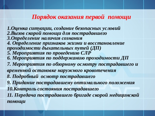 Порядок оказания первой помощи 1.Оценка ситуации, создание безопасных условий 2.Вызов скорой помощи для пострадавшего 3.Определение наличия сознания 4. Определение признаков жизни и восстановление проходимости дыхательных путей (ДП) 5. Мероприятия по проведению СЛР 6. Мероприятия по поддержанию проходимости ДП 7. Мероприятия по обзорному осмотру пострадавшего и временной остановке наружного кровотечения 8. Подробный осмотр пострадавшего 9. Придание пострадавшему оптимального положения 10.Контроль состояния пострадавшего 11. Передача пострадавшего бригаде скорой медицинской помощи 