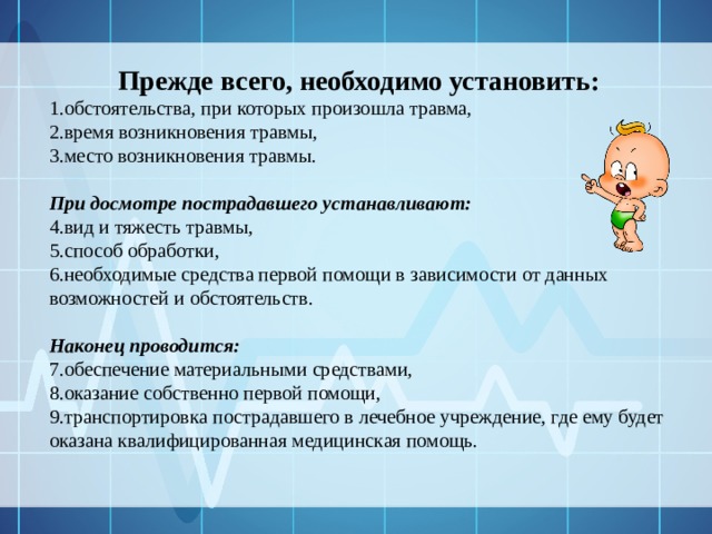 Прежде всего, необходимо установить: обстоятельства, при которых произошла травма, время возникновения травмы, место возникновения травмы. При досмотре пострадавшего устанавливают: вид и тяжесть травмы, способ обработки, необходимые средства первой помощи в зависимости от данных возможностей и обстоятельств. Наконец проводится: обеспечение материальными средствами, оказание собственно первой помощи, транспортировка пострадавшего в лечебное учреждение, где ему будет оказана квалифицированная медицинская помощь. 