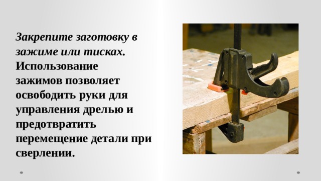 Закрепите заготовку в зажиме или тисках. Использование зажимов позволяет освободить руки для управления дрелью и предотвратить перемещение детали при сверлении. 