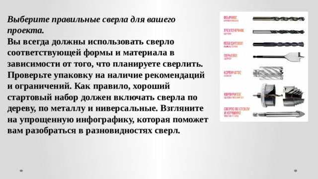 Выберите правильные сверла для вашего проекта. Вы всегда должны использовать сверло соответствующей формы и материала в зависимости от того, что планируете сверлить. Проверьте упаковку на наличие рекомендаций и ограничений. Как правило, хороший стартовый набор должен включать сверла по дереву, по металлу и ниверсальные. Взгляните на упрощенную инфографику, которая поможет вам разобраться в разновидностях сверл. 