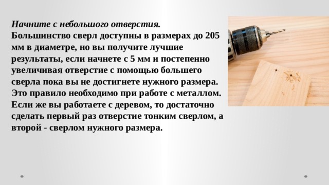 Начните с небольшого отверстия. Большинство сверл доступны в размерах до 205 мм в диаметре, но вы получите лучшие результаты, если начнете с 5 мм и постепенно увеличивая отверстие с помощью большего сверла пока вы не достигнете нужного размера. Это правило необходимо при работе с металлом. Если же вы работаете с деревом, то достаточно сделать первый раз отверстие тонким сверлом, а второй - сверлом нужного размера. 