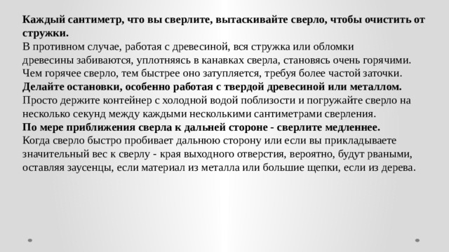 Каждый сантиметр, что вы сверлите, вытаскивайте сверло, чтобы очистить от стружки. В противном случае, работая с древесиной, вся стружка или обломки древесины забиваются, уплотняясь в канавках сверла, становясь очень горячими. Чем горячее сверло, тем быстрее оно затупляется, требуя более частой заточки. Делайте остановки, особенно работая с твердой древесиной или металлом. Просто держите контейнер с холодной водой поблизости и погружайте сверло на несколько секунд между каждыми несколькими сантиметрами сверления. По мере приближения сверла к дальней стороне - сверлите медленнее. Когда сверло быстро пробивает дальнюю сторону или если вы прикладываете значительный вес к сверлу - края выходного отверстия, вероятно, будут рваными, оставляя заусенцы, если материал из металла или большие щепки, если из дерева.  