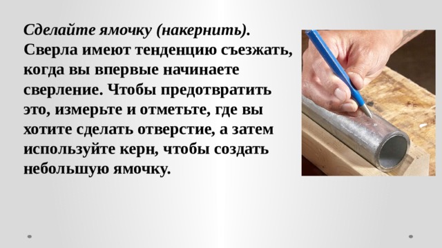 Сделайте ямочку (накернить). Сверла имеют тенденцию съезжать, когда вы впервые начинаете сверление. Чтобы предотвратить это, измерьте и отметьте, где вы хотите сделать отверстие, а затем используйте керн, чтобы создать небольшую ямочку. 