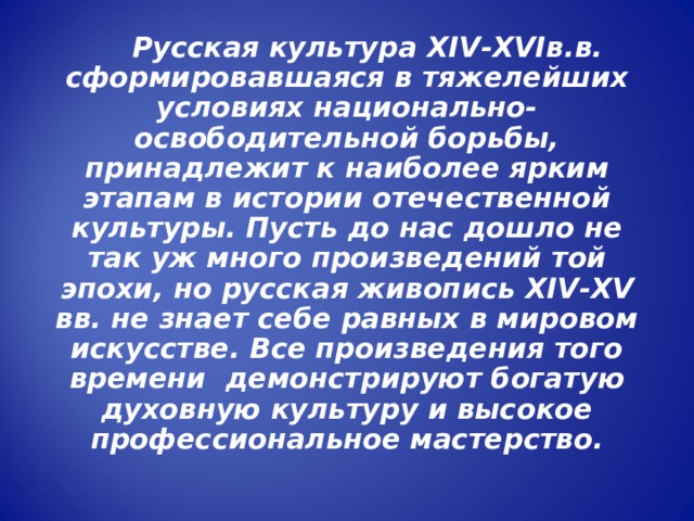  Русская культура XIV - XVI в.в. сформировавшаяся в тяжелейших условиях национально-освободительной борьбы, принадлежит к наиболее ярким этапам в истории отечественной культуры. Пусть до нас дошло не так уж много произведений той эпохи, но русская живопись XIV - XV вв. не знает себе равных в мировом искусстве. Все произведения того времени демонстрируют богатую духовную культуру и высокое профессиональное мастерство. 