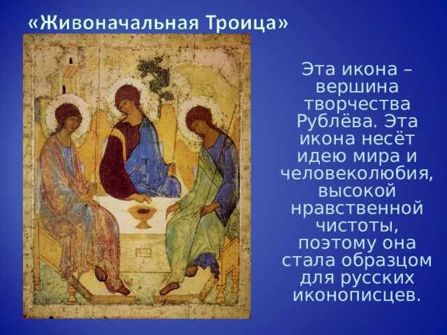 Эта икона – вершина творчества Рублёва. Эта икона несёт идею мира и человеколюбия, высокой нравственной чистоты, поэтому она стала образцом для русских иконописцев. 