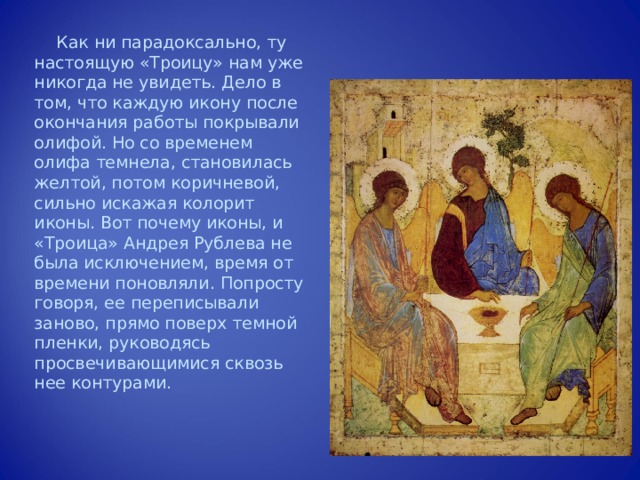 Как ни парадоксально, ту настоящую «Троицу» нам уже никогда не увидеть. Дело в том, что каждую икону после окончания работы покрывали олифой. Но со временем олифа темнела, становилась желтой, потом коричневой, сильно искажая колорит иконы. Вот почему иконы, и «Троица» Андрея Рублева не была исключением, время от времени поновляли. Попросту говоря, ее переписывали заново, прямо поверх темной пленки, руководясь просвечивающимися сквозь нее контурами. 