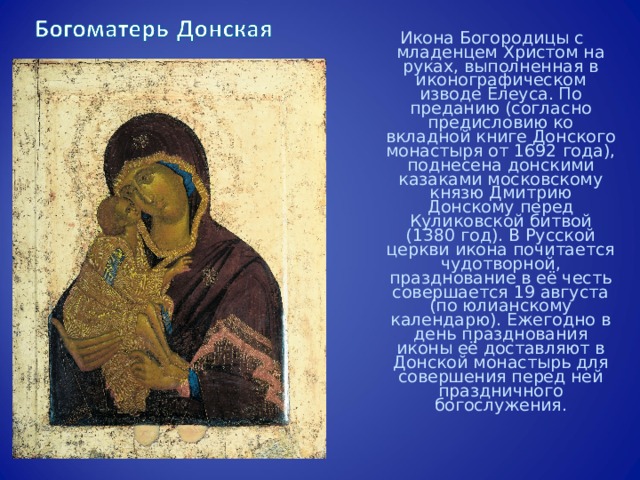 Икона Богородицы с младенцем Христом на руках, выполненная в иконографическом изводе Елеуса. По преданию (согласно предисловию ко вкладной книге Донского монастыря от 1692 года), поднесена донскими казаками московскому князю Дмитрию Донскому перед Куликовской битвой (1380 год). В Русской церкви икона почитается чудотворной, празднование в её честь совершается 19 августа (по юлианскому календарю). Ежегодно в день празднования иконы её доставляют в Донской монастырь для совершения перед ней праздничного богослужения. 