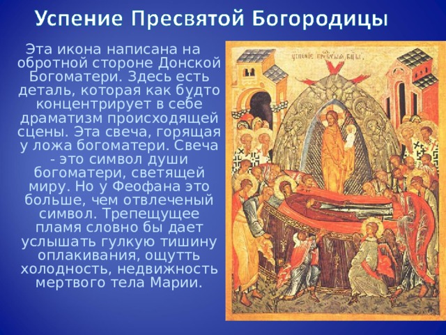 Эта икона написана на обротной стороне Донской Богоматери. Здесь есть деталь, которая как будто концентрирует в себе драматизм происходящей сцены. Эта свеча, горящая у ложа богоматери. Свеча - это символ души богоматери, светящей миру. Но у Феофана это больше, чем отвлеченый символ. Трепещущее пламя словно бы дает услышать гулкую тишину оплакивания, ощутть холодность, недвижность мертвого тела Марии. 