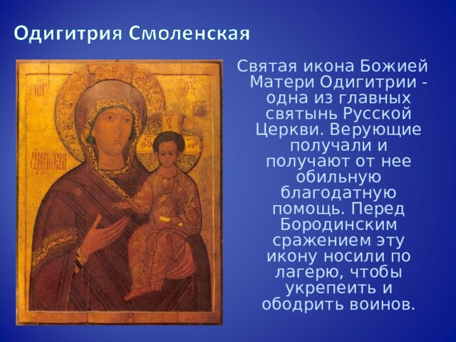 Святая икона Божией Матери Одигитрии - одна из главных святынь Русской Церкви. Верующие получали и получают от нее обильную благодатную помощь. Перед Бородинским сражением эту икону носили по лагерю, чтобы укрепеить и ободрить воинов. 