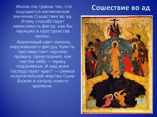 Икона построена так, что ощущается космическое значение Сошествия во ад. Этому способствует невесомость фигур, как бы парящих в пространстве иконы. Бирюзовый цвет ореола, окружающего фигуру Христа, противостоит черному провалу преисподней, как чистое небо — мраку подземелья. И над всем господствует крест — символ искупительной жертвы Сына Божия и начала нового времени. 