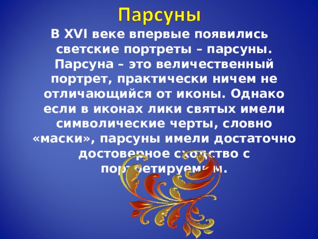 В XVI веке впервые появились светские портреты – парсуны.  Парсуна – это величественный портрет, практически ничем не отличающийся от иконы. Однако если в иконах лики святых имели символические черты, словно «маски», парсуны имели достаточно достоверное сходство с портретируемым. 