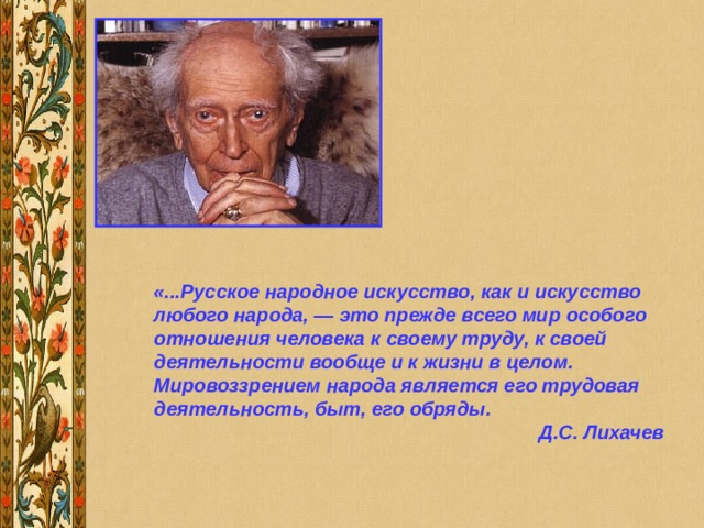 «...Русское народное искусство, как и искусство любого народа, — это прежде всего мир особого отношения человека к своему труду, к своей деятельности вообще и к жизни в целом. Мировоззрением народа является его трудовая деятельность, быт, его обряды. Д.С. Лихачев 