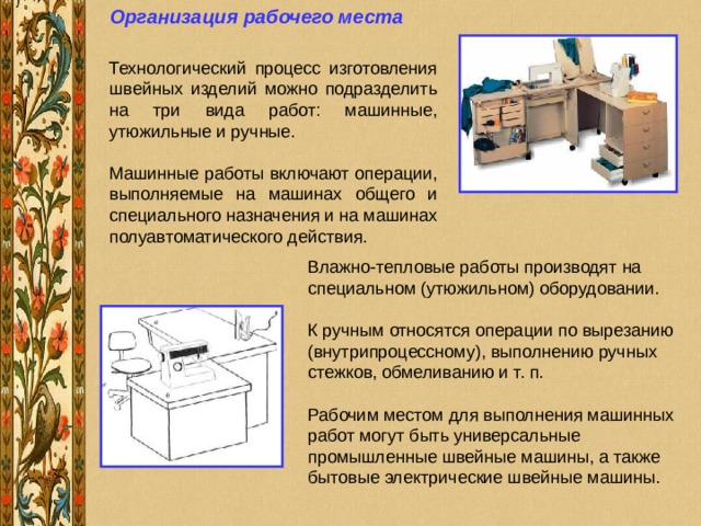 Организация рабочего места  Влажно-тепловые работы производят на специальном (утюжильном) оборудовании. К ручным относятся операции по вырезанию (внутрипроцессному), выполнению ручных стежков, обмеливанию и т. п. Рабочим местом для выполнения машинных работ могут быть универсальные промышленные швейные машины, а также бытовые электрические швейные машины. 