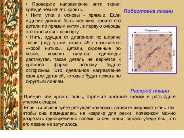  Проверьте направление нити ткани, прежде чем начать кроить.  Нити утка и основы - прямые. Если изделие должно быть жестким, кроите его детали по прямым нитям, в первую очередь это относится к пэчворку.  Нить, идущая от диагонали по ширине ткани (под углом около 45°) называется «косой нитью». Детали, скроенные по косой, хорошо тянутся: единожды растянутая, такая деталь не вернется к прежней форме, поэтому будьте осторожны. Это идеальное направление кроя для деталей, которые будут лежать по округлым линиям. Подготовка ткани   Раскрой ткани 