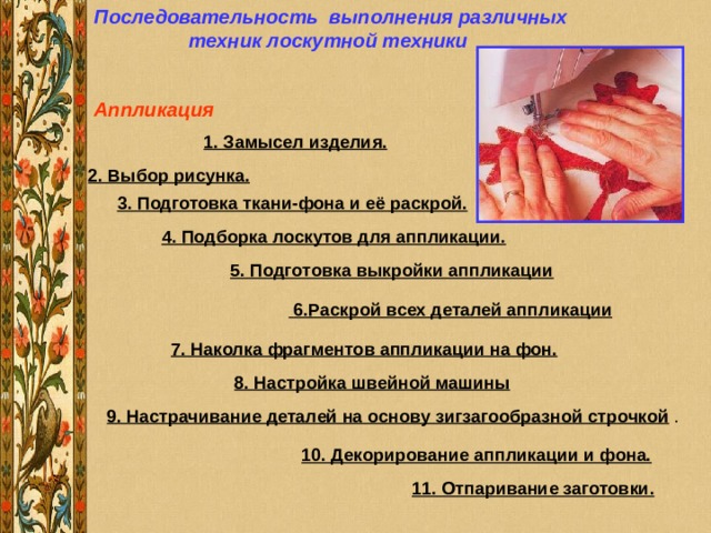 Последовательность выполнения различных техник лоскутной техники Аппликация              1. Замысел изделия. 2. Выбор рисунка. 3. Подготовка ткани-фона и её раскрой. 4. Подборка лоскутов для аппликации.         5. Подготовка выкройки аппликации               6.Раскрой всех деталей аппликации              7. Наколка фрагментов аппликации на фон. 8. Настройка швейной машины 9. Настрачивание деталей на основу зигзагообразной строчкой 10. Декорирование аппликации и фона.              11. Отпаривание заготовки. 