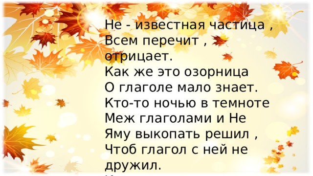 Не - известная частица , Всем перечит , отрицает. Как же это озорница О глаголе мало знает. Кто-то ночью в темноте Меж глаголами и Не Яму выкопать решил , Чтоб глагол с ней не дружил. Их и теперь не соединяют, Пробел меж ними оставляют. 