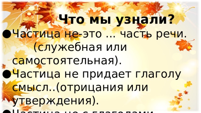  Что мы узнали? Частица не-это ... часть речи. (служебная или самостоятельная). Частица не придает глаголу смысл..(отрицания или утверждения). Частица не с глаголами пишется ( слитно или раздельно). 