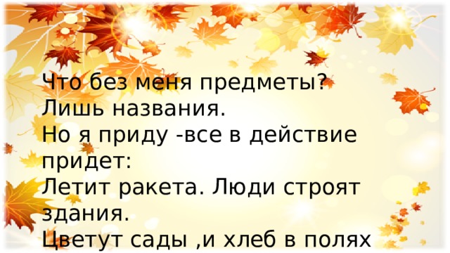Что без меня предметы? Лишь названия. Но я приду -все в действие придет: Летит ракета. Люди строят здания. Цветут сады ,и хлеб в полях растёт . 