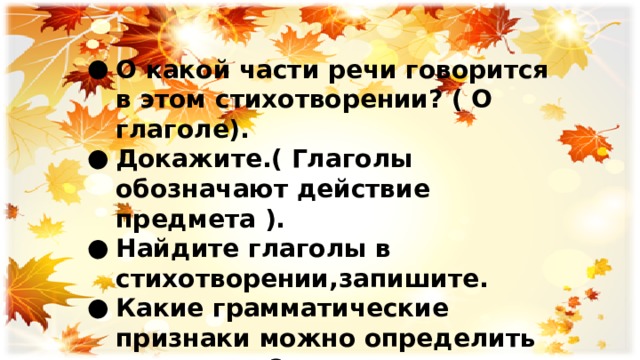 О какой части речи говорится в этом стихотворении? ( О глаголе). Докажите.( Глаголы обозначают действие предмета ). Найдите глаголы в стихотворении,запишите. Какие грамматические признаки можно определить у глаголов? 