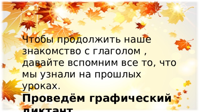 Чтобы продолжить наше знакомство с глаголом , давайте вспомним все то, что мы узнали на прошлых уроках. Проведём графический диктант . 