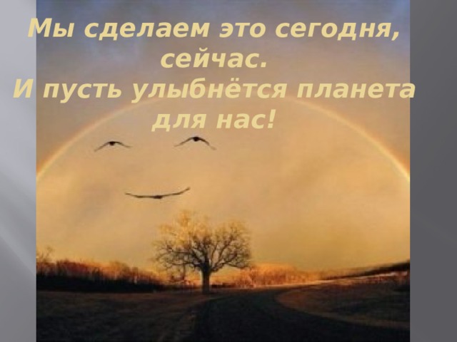 Мы сделаем это сегодня, сейчас.  И пусть улыбнётся планета для нас! 
