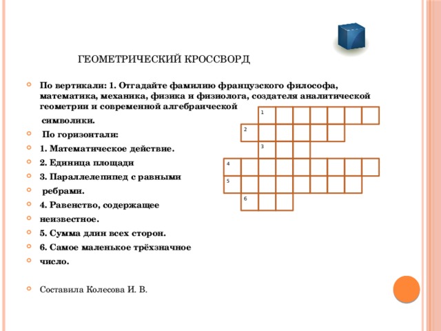  ГЕОМЕТРИЧЕСКИЙ КРОССВОРД По вертикали: 1. Отгадайте фамилию французского философа, математика, механика, физика и физиолога, создателя аналитической геометрии и современной алгебраической  символики.  По горизонтали: 1. Математическое действие. 2. Единица площади 3. Параллелепипед с равными  ребрами. 4. Равенство, содержащее неизвестное. 5. Сумма длин всех сторон. 6. Самое маленькое трёхзначное число.  Составила Колесова И. В.    1  2  3  4  5  6 