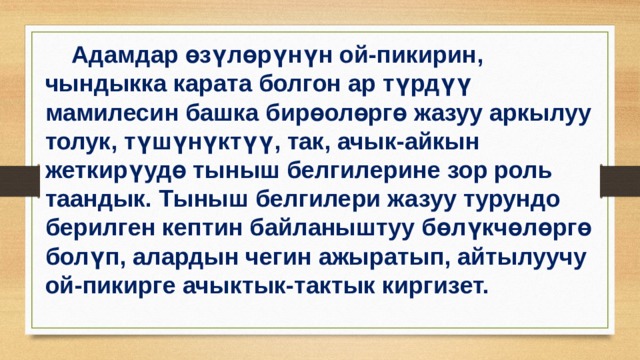  Адамдар өзүлөрүнүн ой-пикирин, чындыкка карата болгон ар түрдүү мамилесин башка бирөолөргө жазуу аркылуу толук, түшүнүктүү, так, ачык-айкын жеткирүудө тыныш белгилерине зор роль таандык. Тыныш белгилери жазуу турундо берилген кептин байланыштуу бөлүкчөлөргө болүп, алардын чегин ажыратып, айтылуучу ой-пикирге ачыктык-тактык киргизет. 