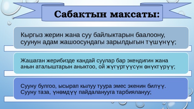  Сабактын максаты: Кыргыз жерин жана суу байлыктарын баалоону, суунун адам жашоосундагы зарылдыгын түшүнүү; Жашаган жерибизде кандай суулар бар экендигин жана анын аталыштарын аныктоо, ой жүгүртүүсүн өнүктүрүү; Сууну булгоо, ысырап кылуу туура эмес экенин билүү. Сууну таза, үнөмдүү пайдаланууга тарбиялануу; 
