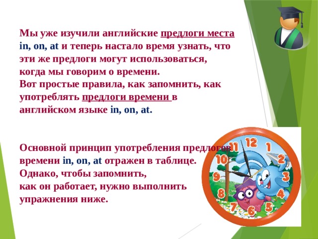 Мы уже изучили английские предлоги места in, on, at и теперь настало время узнать, что эти же предлоги могут использоваться, когда мы говорим о времени. Вот простые правила, как запомнить, как употреблять предлоги времени в английском языке in, on, at.   Основной принцип употребления предлогов времени in, on, at отражен в таблице. Однако, чтобы запомнить, как он работает, нужно выполнить упражнения ниже. 