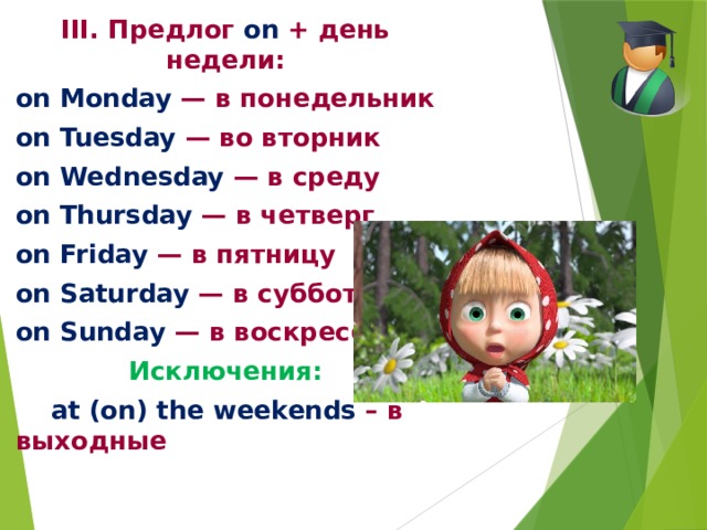 III. Предлог on  + день недели: on Monday — в понедельник on Tuesday — во вторник on Wednesday — в среду on Thursday — в четверг on Friday — в пятницу on Saturday — в субботу on Sunday — в воскресенье Исключения:  at (on) the weekends – в выходные 
