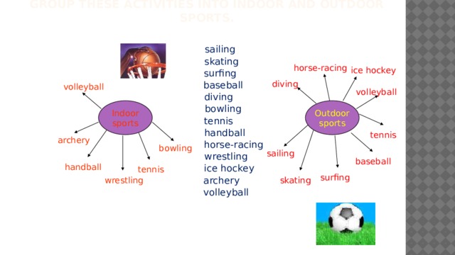 Group these activities into indoor and outdoor sports.  sailing  skating  surfing  baseball  diving  bowling  tennis  handball  horse-racing  wrestling  ice hockey  archery  volleyball horse-racing ice hockey diving volleyball volleyball Outdoor Indoor sports sports tennis archery bowling sailing baseball handball tennis surfing wrestling skating 