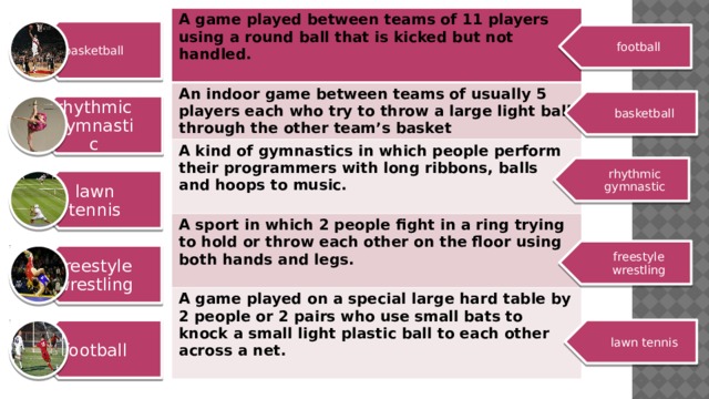 basketball rhythmic gymnastic lawn tennis freestyle wrestling football A game played between teams of 11 players using a round ball that is kicked but not handled. An indoor game between teams of usually 5 players each who try to throw a large light ball through the other team’s basket  A kind of gymnastics in which people perform their programmers with long ribbons, balls and hoops to music. A sport in which 2 people fight in a ring trying to hold or throw each other on the floor using both hands and legs.  A game played on a special large hard table by 2 people or 2 pairs who use small bats to knock a small light plastic ball to each other across a net.   football basketball rhythmic gymnastic freestyle wrestling lawn tennis 6 