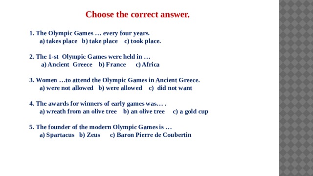 Choose the correct answer. 1. The Olympic Games … every four years.  a) takes place b) take place c) took place.  2. The 1-st Olympic Games were held in …  a) Ancient Greece b) France c) Africa  3. Women …to attend the Olympic Games in Ancient Greece.  a) were not allowed b) were allowed c) did not want  4. The awards for winners of early games was… .  a) wreath from an olive tree b) an olive tree c) a gold cup  5. The founder of the modern Olympic Games is …  a) Spartacus b) Zeus c) Baron Pierre de Coubertin 