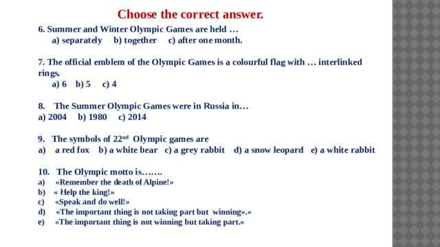 Choose the correct answer. 6. Summer and Winter Olympic Games are held …  a) separately b) together c) after one month.  7. The official emblem of the Olympic Games is a colourful flag with … interlinked rings.  a) 6 b) 5 c) 4  8. The Summer Olympic Games were in Russia in… a) 2004 b) 1980 c) 2014  9. The symbols of 22 nd Olympic games are a) a red fox b) a white bear c) a grey rabbit d) a snow leopard e) a white rabbit   10. Тhe Olympic motto is……. a) «Remember the death of Alpine!» b) « Help the king!» c) «Speak and do well!» d) «The important thing is not taking part but winning».» e) «The important thing is not winning but taking part.»   