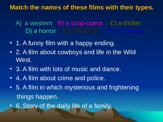 Match  the names of these films with their types.   a western   B) a soap-opera  C) a thriller    D) a horror   E) a musical  F) a comedy 1. A funny film with a happy ending. 2. A film about cowboys and life in the Wild West. 3. A film with lots of music and dance. 4. A film about crime and police. 5. A film in which mysterious and frightening  things happen. 6. Story of the daily life of a family. 
