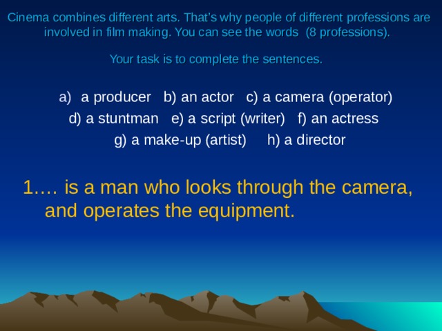 Cinema combines different arts. That’s why people of different professions are involved in film making. You can see the words ( 8 professions).  Your task is to complete the sentences.  a producer   b) an actor   c) a camera (operator)  d) a stuntman   e) a script (writer) f) an actress   g) a make-up (artist)     h) a director 1.… is a man who looks through the camera, and operates the equipment. 