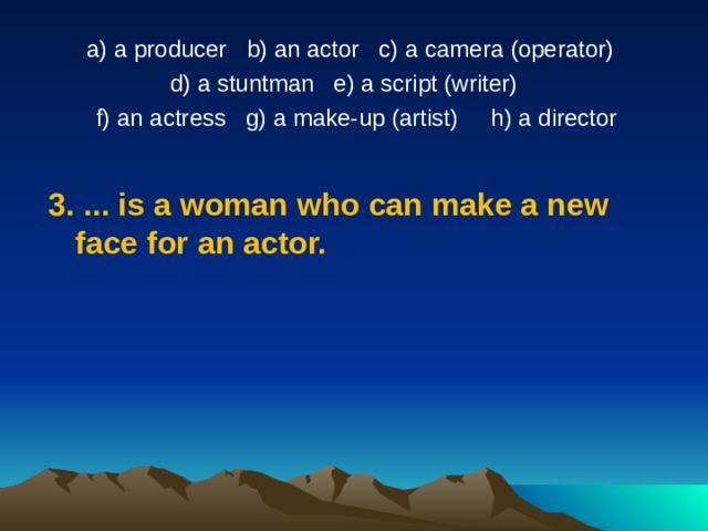 a) a producer   b) an actor   c) a camera (operator)  d) a stuntman   e) a script (writer) f) an actress   g) a make-up (artist)     h) a director 3. .. .  is a woman who can make a new face for an actor. 