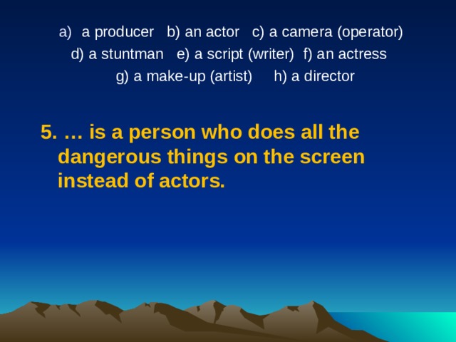 a producer   b) an actor   c) a camera (operator)  d) a stuntman   e) a script (writer) f) an actress   g) a make-up (artist)     h) a director   5.  …  is a person who does all the dangerous things on the screen instead of actors. 