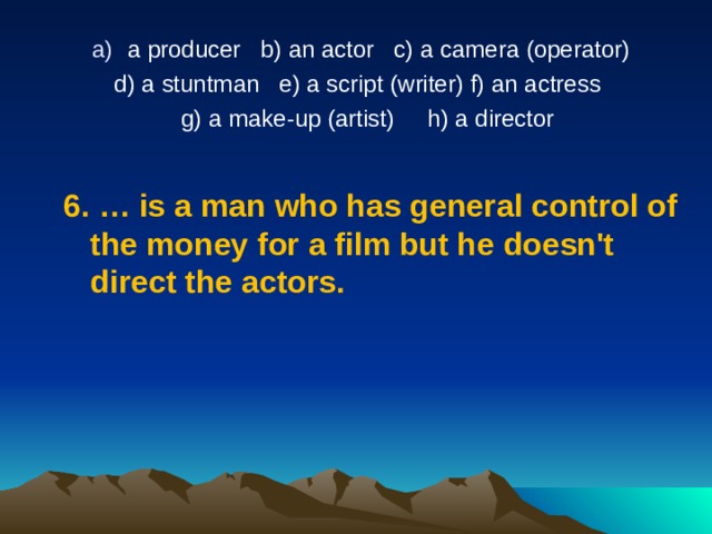 a producer   b) an actor   c) a camera (operator)  d) a stuntman   e) a script (writer) f) an actress   g) a make-up (artist)     h) a director   6.  …  is a man who has general control of the money for a film but he doesn't direct the actors. 
