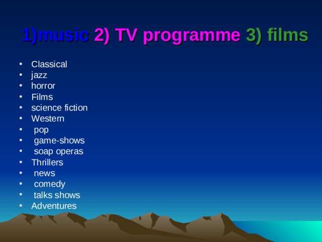 1)music 2) TV programme  3) films Classical jazz horror Films science fiction Western  pop  game-shows  soap operas Thrillers  news  comedy  talks shows Adventures 