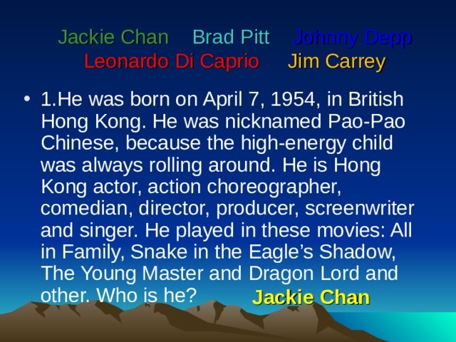      Jackie Chan   Brad Pitt   Johnny Depp  Leonardo Di Caprio    Jim Carrey      1.He was born on April 7, 1954, in British Hong Kong. He was nicknamed Pao-Pao Chinese, because the high-energy child was always rolling around. He is Hong Kong actor, action choreographer, comedian, director, producer, screenwriter and singer. He played in these movies: All in Family, Snake in the Eagle’s Shadow, The Young Master and Dragon Lord and other. Who is he? Jackie Chan 