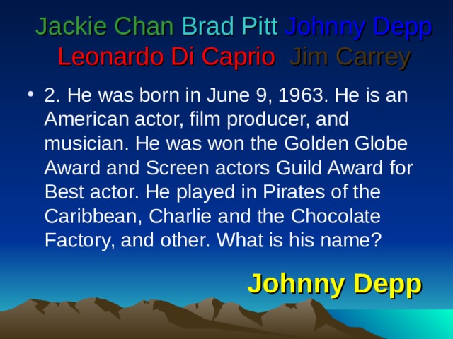 Jackie Chan  Brad Pitt  Johnny Depp  Leonardo Di Caprio   Jim Carrey 2. He was born in June 9, 1963. He is an American actor, film producer, and musician. He was won the Golden Globe Award and Screen actors Guild Award for Best actor. He played in Pirates of the Caribbean, Charlie and the Chocolate Factory, and other. What is his name? Johnny Depp 