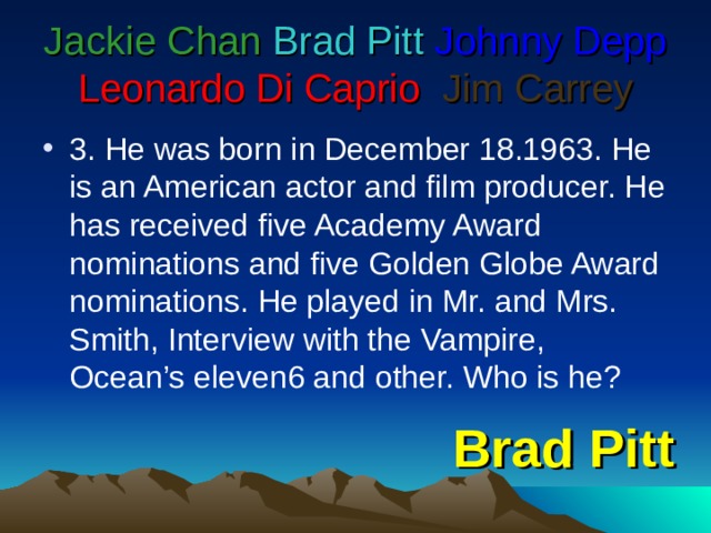Jackie Chan  Brad Pitt  Johnny Depp  Leonardo Di Caprio   Jim Carrey 3. He was born in December 18.1963. He is an American actor and film producer. He has received five Academy Award nominations and five Golden Globe Award nominations. He played in Mr. and Mrs. Smith, Interview with the Vampire, Ocean’s eleven6 and other. Who is he? Brad Pitt 