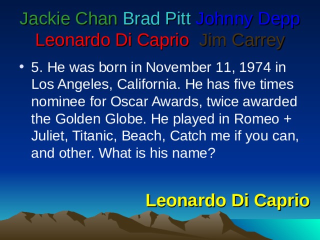 Jackie Chan  Brad Pitt  Johnny Depp  Leonardo Di Caprio   Jim Carrey 5 . He was born in November 11, 1974 in Los Angeles, California. He has five times nominee for Oscar Awards, twice awarded the Golden Globe. He played in Romeo + Juliet, Titanic, Beach, Catch me if you can, and other. What is his name? Leonardo Di Caprio 
