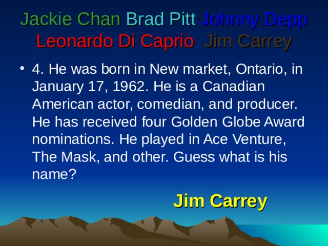 Jackie Chan  Brad Pitt  Johnny Depp  Leonardo Di Caprio   Jim Carrey 4 . He was born in New market, Ontario, in January 17, 1962. He is a Canadian American actor, comedian, and producer. He has received four Golden Globe Award nominations. He played in Ace Venture, The Mask, and other. Guess what is his name? Jim Carrey 