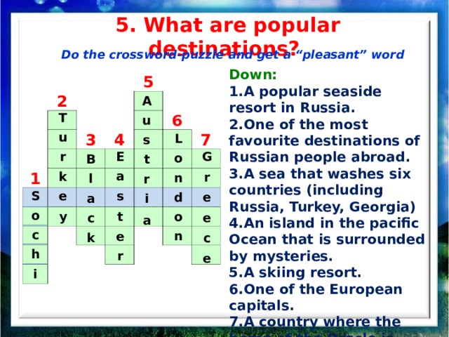 5. What are popular destinations? Do the crossword-puzzle and get a “pleasant” word Down: A popular seaside resort in Russia. One of the most favourite destinations of Russian people abroad. A sea that washes six countries (including Russia, Turkey, Georgia) An island in the pacific Ocean that is surrounded by mysteries. A skiing resort. One of the European capitals. A country where the home of the Oracle is situated.   2 5 3 1 4 6 7 A u s t r i a T u r k e y L o n d o n G E r a s e t e e c e r B l a c k S o c h i 